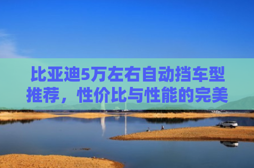 比亚迪5万左右自动挡车型推荐，性价比与性能的完美平衡