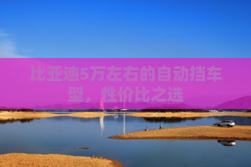 比亚迪5万左右的自动挡车型，性价比之选