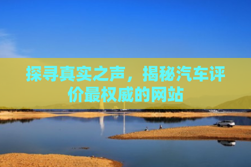 探寻真实之声，揭秘汽车评价最权威的网站