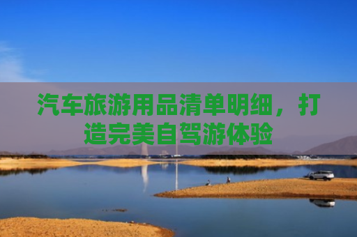 汽车旅游用品清单明细，打造完美自驾游体验