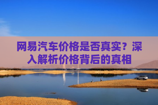 网易汽车价格是否真实？深入解析价格背后的真相
