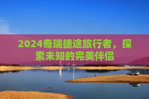 2024奇瑞捷途旅行者，探索未知的完美伴侣