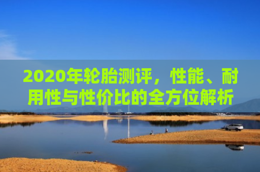 2020年轮胎测评，性能、耐用性与性价比的全方位解析