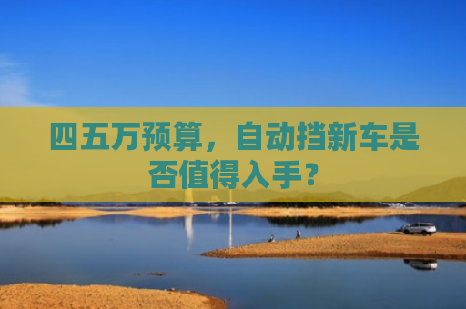 四五万预算，自动挡新车是否值得入手？