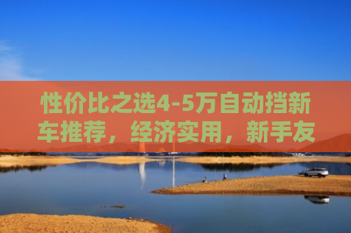 性价比之选4-5万自动挡新车推荐，经济实用，新手友好