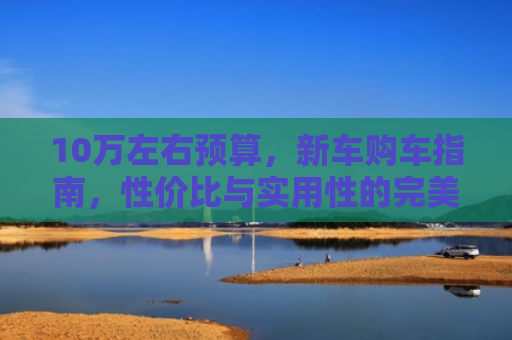 10万左右预算，新车购车指南，性价比与实用性的完美结合