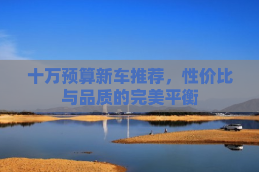 十万预算新车推荐，性价比与品质的完美平衡