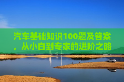 汽车基础知识100题及答案，从小白到专家的进阶之路