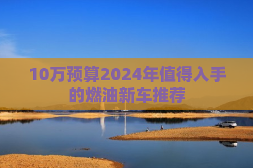 10万预算2024年值得入手的燃油新车推荐