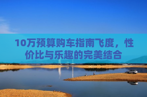 10万预算购车指南飞度，性价比与乐趣的完美结合