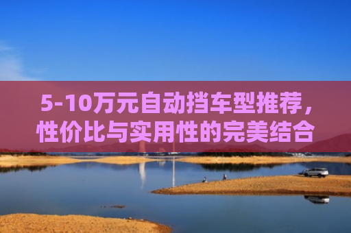 5-10万元自动挡车型推荐，性价比与实用性的完美结合
