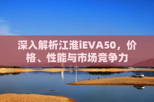 深入解析江淮iEVA50，价格、性能与市场竞争力