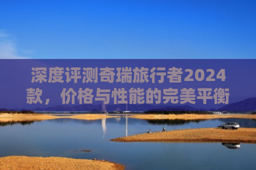 深度评测奇瑞旅行者2024款，价格与性能的完美平衡